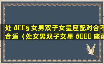 处 🐧 女男双子女星座配对合不合适（处女男双子女星 🐒 座配对合不合适结婚）